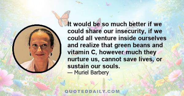 It would be so much better if we could share our insecurity, if we could all venture inside ourselves and realize that green beans and vitamin C, however much they nurture us, cannot save lives, or sustain our souls.