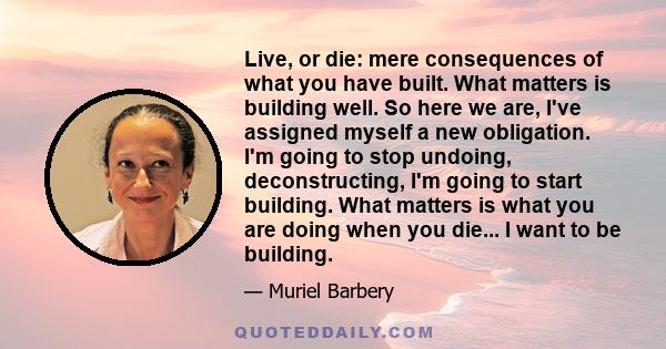 Live, or die: mere consequences of what you have built. What matters is building well. So here we are, I've assigned myself a new obligation. I'm going to stop undoing, deconstructing, I'm going to start building. What