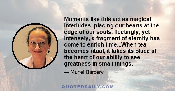 Moments like this act as magical interludes, placing our hearts at the edge of our souls: fleetingly, yet intensely, a fragment of eternity has come to enrich time...When tea becomes ritual, it takes its place at the