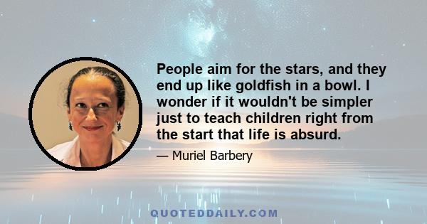 People aim for the stars, and they end up like goldfish in a bowl. I wonder if it wouldn't be simpler just to teach children right from the start that life is absurd.