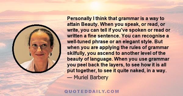 Personally I think that grammar is a way to attain Beauty. When you speak, or read, or write, you can tell if you've spoken or read or written a fine sentence. You can recognise a well-tuned phrase or an elegant style.