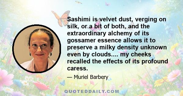 Sashimi is velvet dust, verging on silk, or a bit of both, and the extraordinary alchemy of its gossamer essence allows it to preserve a milky density unknown even by clouds.... my cheeks recalled the effects of its