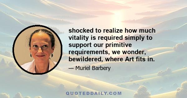 shocked to realize how much vitality is required simply to support our primitive requirements, we wonder, bewildered, where Art fits in.