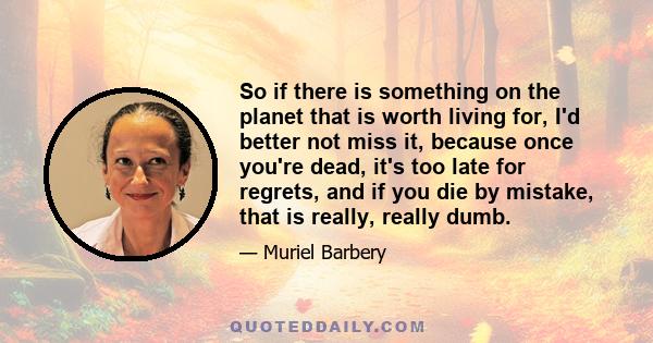 So if there is something on the planet that is worth living for, I'd better not miss it, because once you're dead, it's too late for regrets, and if you die by mistake, that is really, really dumb.