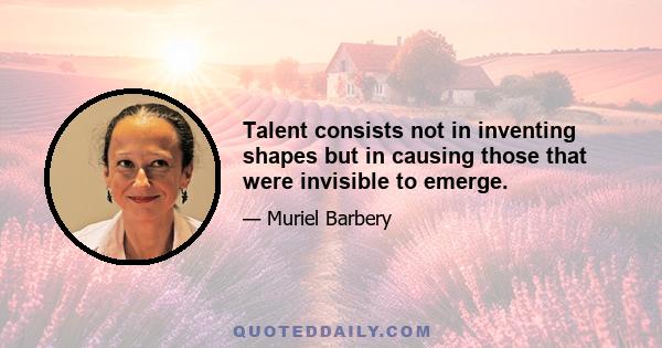 Talent consists not in inventing shapes but in causing those that were invisible to emerge.