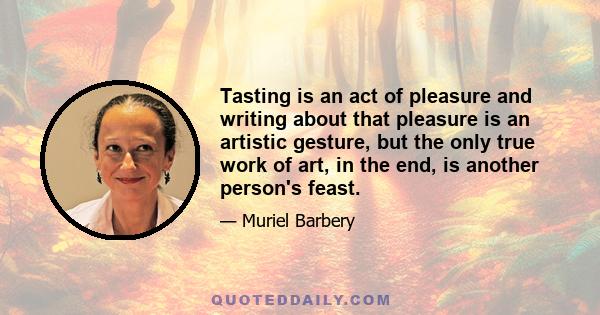 Tasting is an act of pleasure and writing about that pleasure is an artistic gesture, but the only true work of art, in the end, is another person's feast.