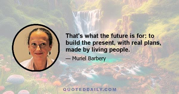 That's what the future is for: to build the present, with real plans, made by living people.