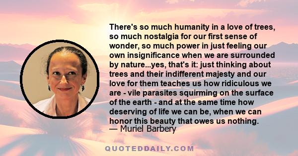 There's so much humanity in a love of trees, so much nostalgia for our first sense of wonder, so much power in just feeling our own insignificance when we are surrounded by nature...yes, that's it: just thinking about