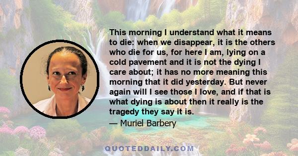 This morning I understand what it means to die: when we disappear, it is the others who die for us, for here I am, lying on a cold pavement and it is not the dying I care about; it has no more meaning this morning that