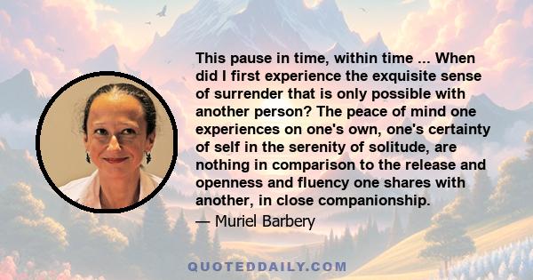 This pause in time, within time ... When did I first experience the exquisite sense of surrender that is only possible with another person? The peace of mind one experiences on one's own, one's certainty of self in the