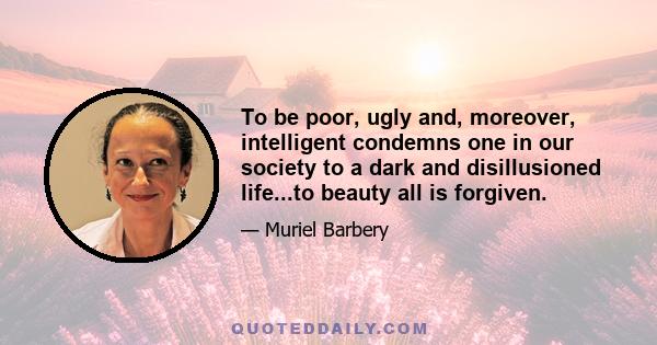 To be poor, ugly and, moreover, intelligent condemns one in our society to a dark and disillusioned life...to beauty all is forgiven.