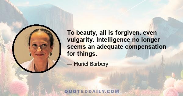 To beauty, all is forgiven, even vulgarity. Intelligence no longer seems an adequate compensation for things.