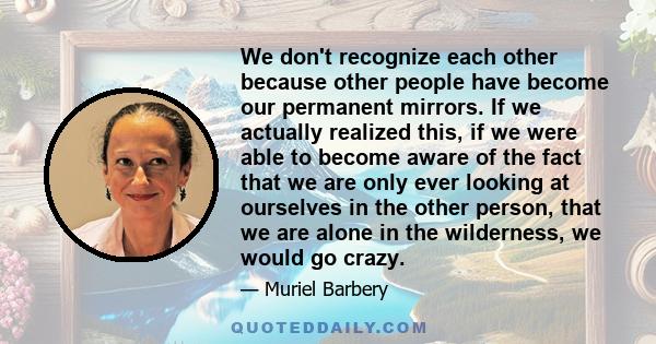 We don't recognize each other because other people have become our permanent mirrors. If we actually realized this, if we were able to become aware of the fact that we are only ever looking at ourselves in the other