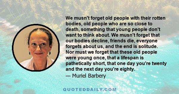 We musn't forget old people with their rotten bodies, old people who are so close to death, something that young people don't want to think about. We musn't forget that our bodies decline, friends die, everyone forgets