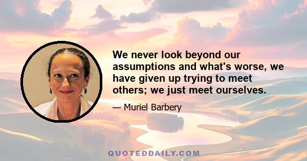 We never look beyond our assumptions and what's worse, we have given up trying to meet others; we just meet ourselves.