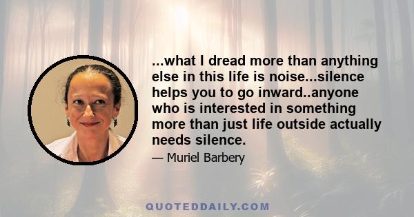 ...what I dread more than anything else in this life is noise...silence helps you to go inward..anyone who is interested in something more than just life outside actually needs silence.