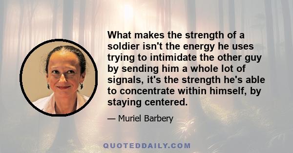 What makes the strength of a soldier isn't the energy he uses trying to intimidate the other guy by sending him a whole lot of signals, it's the strength he's able to concentrate within himself, by staying centered.