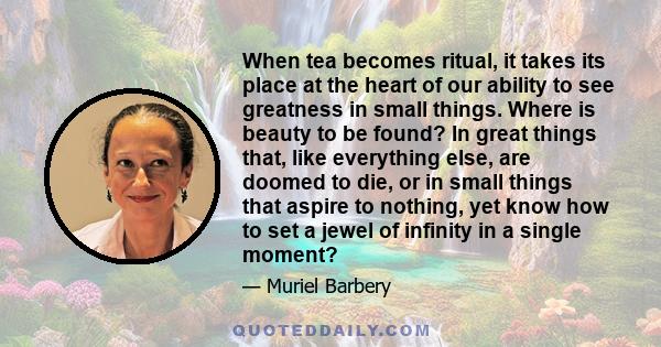 When tea becomes ritual, it takes its place at the heart of our ability to see greatness in small things. Where is beauty to be found? In great things that, like everything else, are doomed to die, or in small things