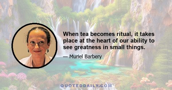 When tea becomes ritual, it takes place at the heart of our ability to see greatness in small things.