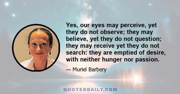 Yes, our eyes may perceive, yet they do not observe; they may believe, yet they do not question; they may receive yet they do not search: they are emptied of desire, with neither hunger nor passion.