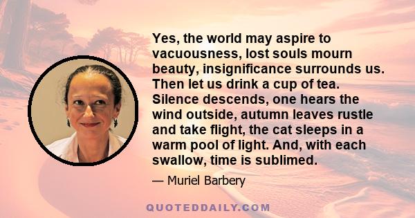 Yes, the world may aspire to vacuousness, lost souls mourn beauty, insignificance surrounds us. Then let us drink a cup of tea. Silence descends, one hears the wind outside, autumn leaves rustle and take flight, the cat 