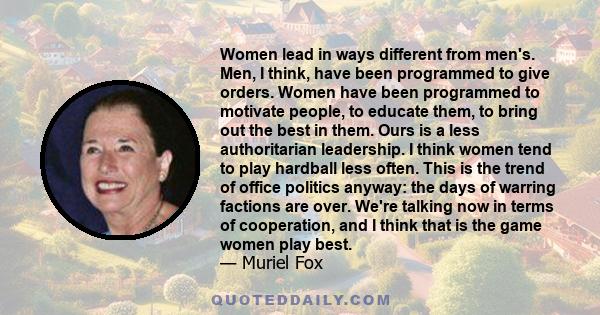 Women lead in ways different from men's. Men, I think, have been programmed to give orders. Women have been programmed to motivate people, to educate them, to bring out the best in them. Ours is a less authoritarian