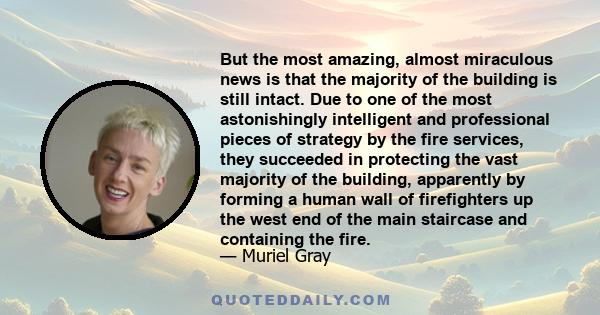 But the most amazing, almost miraculous news is that the majority of the building is still intact. Due to one of the most astonishingly intelligent and professional pieces of strategy by the fire services, they