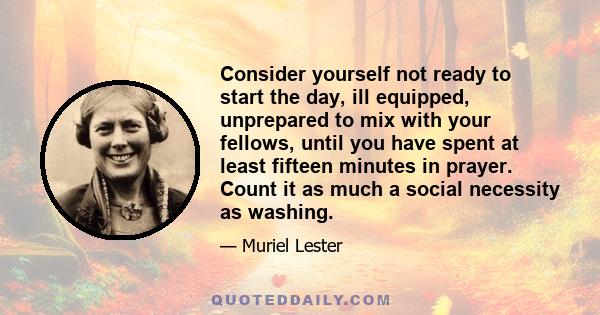 Consider yourself not ready to start the day, ill equipped, unprepared to mix with your fellows, until you have spent at least fifteen minutes in prayer. Count it as much a social necessity as washing.