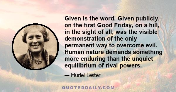 Given is the word. Given publicly, on the first Good Friday, on a hill, in the sight of all, was the visible demonstration of the only permanent way to overcome evil. Human nature demands something more enduring than