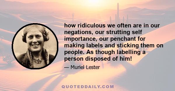 how ridiculous we often are in our negations, our strutting self importance, our penchant for making labels and sticking them on people. As though labelling a person disposed of him!