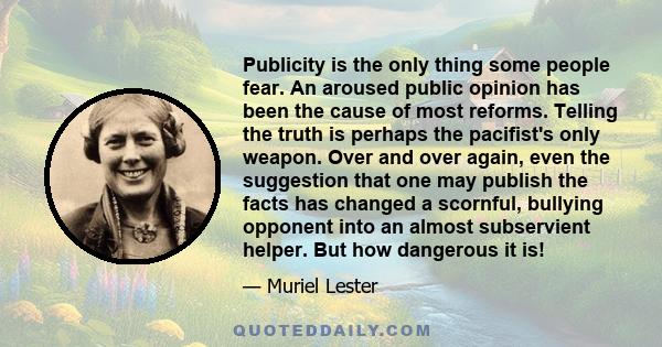 Publicity is the only thing some people fear. An aroused public opinion has been the cause of most reforms. Telling the truth is perhaps the pacifist's only weapon. Over and over again, even the suggestion that one may