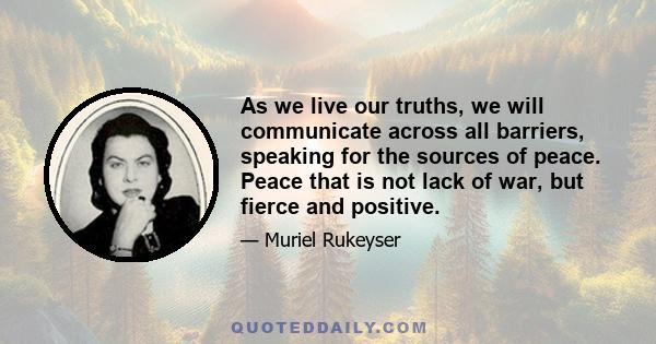 As we live our truths, we will communicate across all barriers, speaking for the sources of peace. Peace that is not lack of war, but fierce and positive.