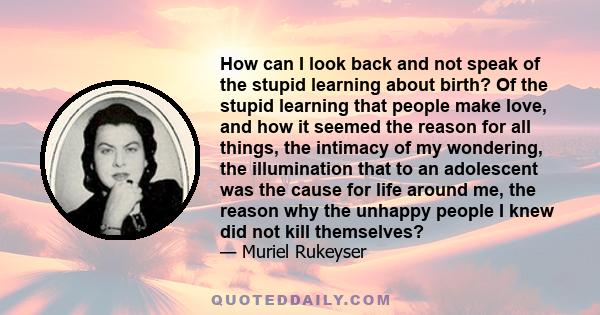 How can I look back and not speak of the stupid learning about birth? Of the stupid learning that people make love, and how it seemed the reason for all things, the intimacy of my wondering, the illumination that to an