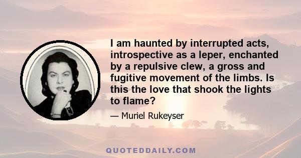 I am haunted by interrupted acts, introspective as a leper, enchanted by a repulsive clew, a gross and fugitive movement of the limbs. Is this the love that shook the lights to flame?