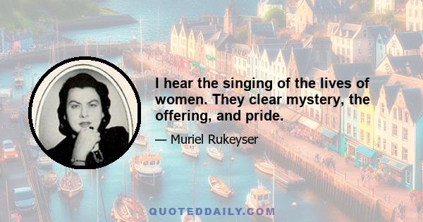 I hear the singing of the lives of women. They clear mystery, the offering, and pride.