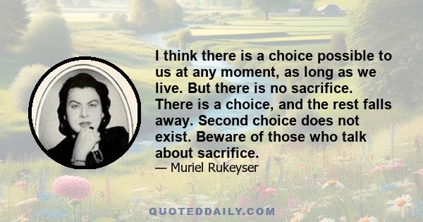 I think there is a choice possible to us at any moment, as long as we live. But there is no sacrifice. There is a choice, and the rest falls away. Second choice does not exist. Beware of those who talk about sacrifice.