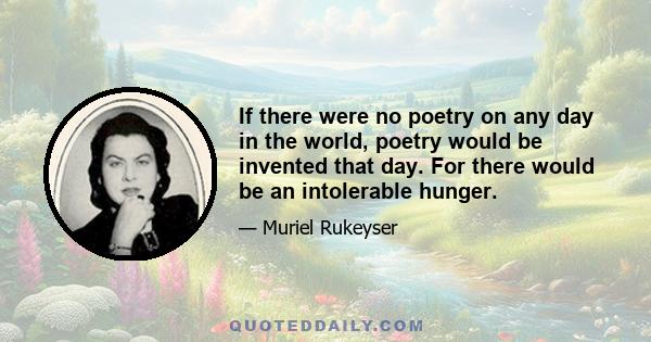 If there were no poetry on any day in the world, poetry would be invented that day. For there would be an intolerable hunger.