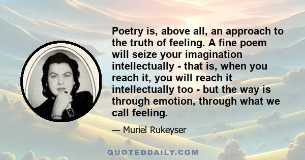 Poetry is, above all, an approach to the truth of feeling. A fine poem will seize your imagination intellectually - that is, when you reach it, you will reach it intellectually too - but the way is through emotion,