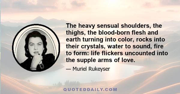 The heavy sensual shoulders, the thighs, the blood-born flesh and earth turning into color, rocks into their crystals, water to sound, fire to form: life flickers uncounted into the supple arms of love.