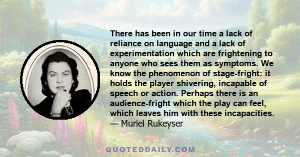 There has been in our time a lack of reliance on language and a lack of experimentation which are frightening to anyone who sees them as symptoms. We know the phenomenon of stage-fright: it holds the player shivering,