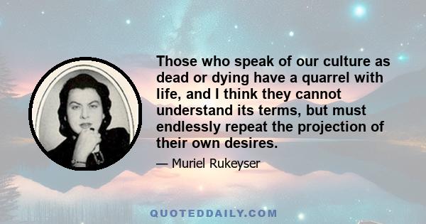 Those who speak of our culture as dead or dying have a quarrel with life, and I think they cannot understand its terms, but must endlessly repeat the projection of their own desires.