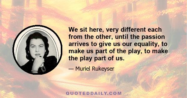 We sit here, very different each from the other, until the passion arrives to give us our equality, to make us part of the play, to make the play part of us.