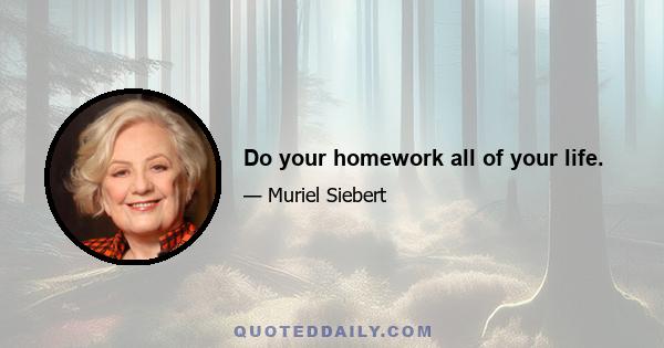 Do your homework all of your life.