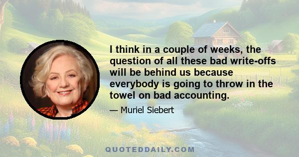 I think in a couple of weeks, the question of all these bad write-offs will be behind us because everybody is going to throw in the towel on bad accounting.