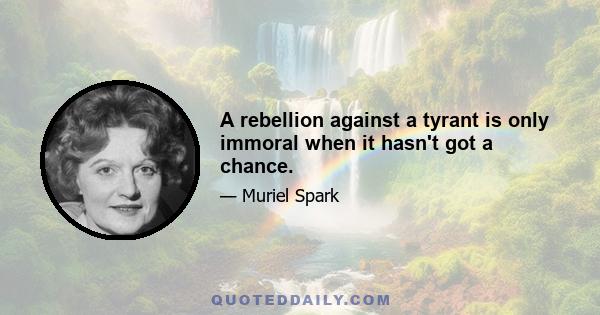 A rebellion against a tyrant is only immoral when it hasn't got a chance.