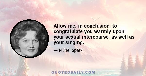 Allow me, in conclusion, to congratulate you warmly upon your sexual intercourse, as well as your singing.