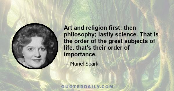 Art and religion first; then philosophy; lastly science. That is the order of the great subjects of life, that's their order of importance.