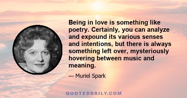 Being in love is something like poetry. Certainly, you can analyze and expound its various senses and intentions, but there is always something left over, mysteriously hovering between music and meaning.