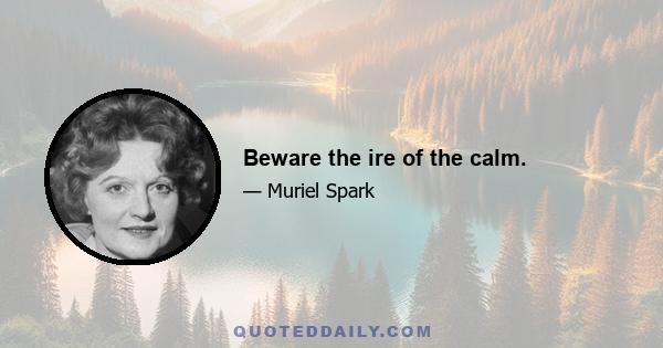 Beware the ire of the calm.