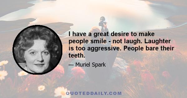 I have a great desire to make people smile - not laugh. Laughter is too aggressive. People bare their teeth.